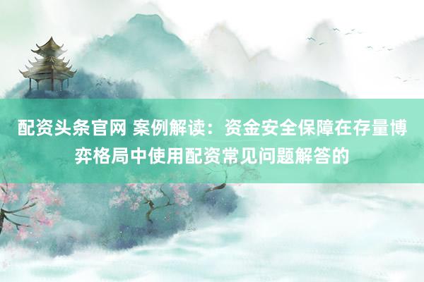 配资头条官网 案例解读:资金安全保障在存量博弈格局中使用配资常见问题解答的