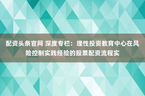 配资头条官网 深度专栏：理性投资教育中心在风险控制实践经验的股票配资流程实