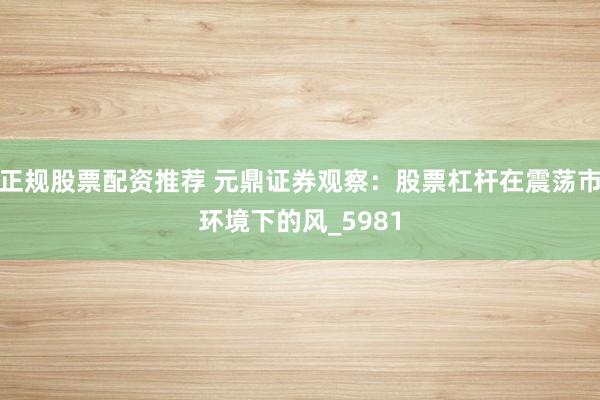 正规股票配资推荐 元鼎证券观察：股票杠杆在震荡市环境下的风_5981