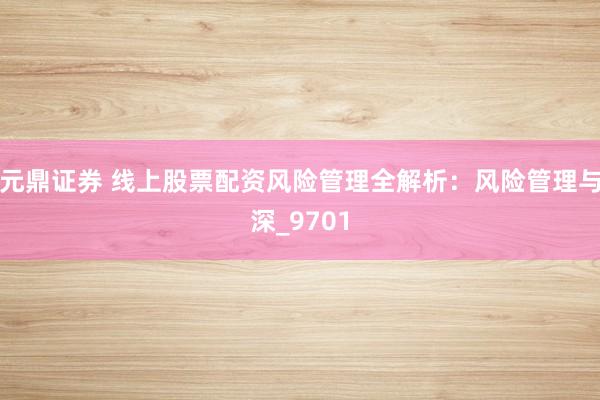 元鼎证券 线上股票配资风险管理全解析：风险管理与深_9701