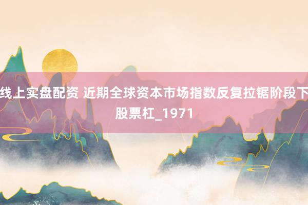 线上实盘配资 近期全球资本市场指数反复拉锯阶段下股票杠_1971