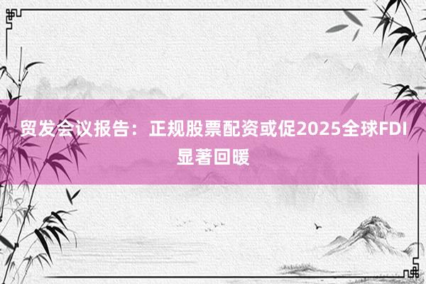贸发会议报告：正规股票配资或促2025全球FDI显著回暖