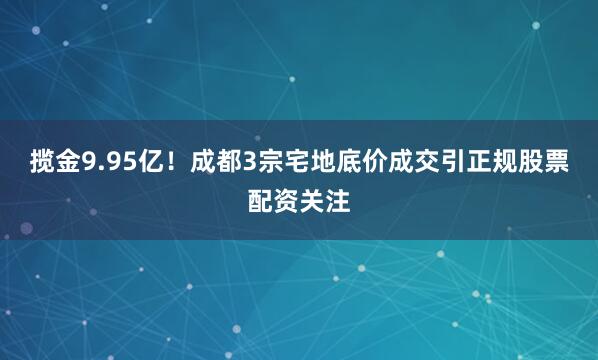 揽金9.95亿！成都3宗宅地底价成交引正规股票配资关注