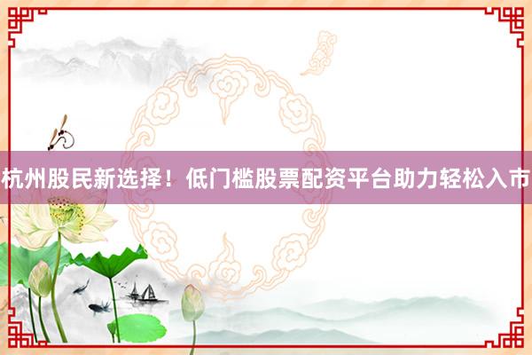 杭州股民新选择!低门槛股票配资平台助力轻松入市