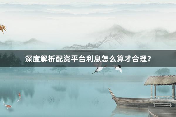 深度解析配资平台利息怎么算才合理?
