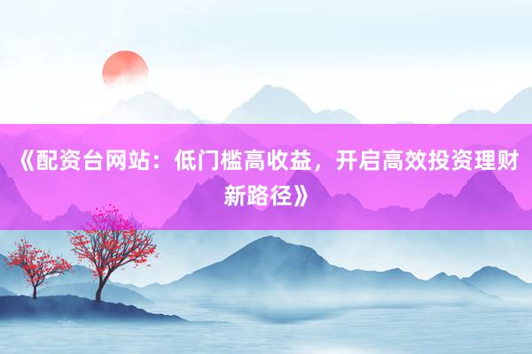 《配资台网站:低门槛高收益,开启高效投资理财新路径》