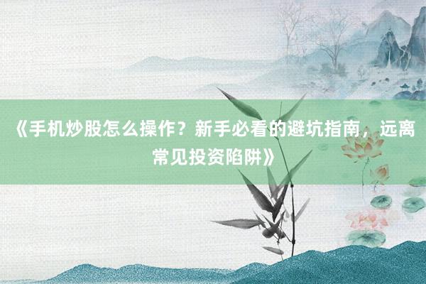 《手机炒股怎么操作？新手必看的避坑指南，远离常见投资陷阱》