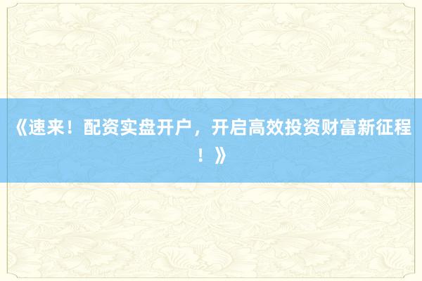 《速来！配资实盘开户，开启高效投资财富新征程！》