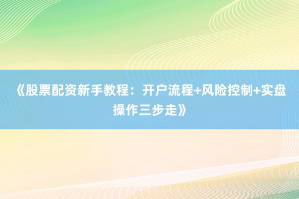《股票配资新手教程：开户流程+风险控制+实盘操作三步走》