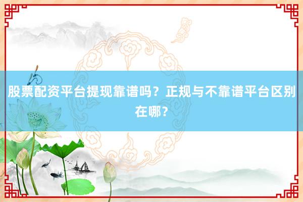 股票配资平台提现靠谱吗？正规与不靠谱平台区别在哪？