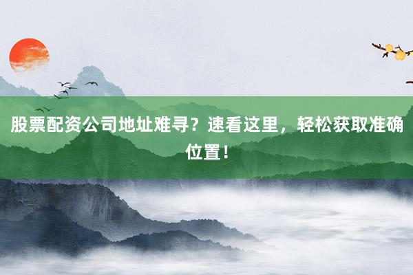 股票配资公司地址难寻？速看这里，轻松获取准确位置！