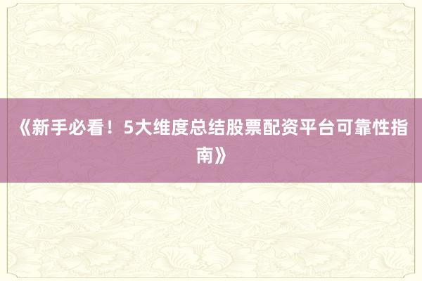 《新手必看！5大维度总结股票配资平台可靠性指南》