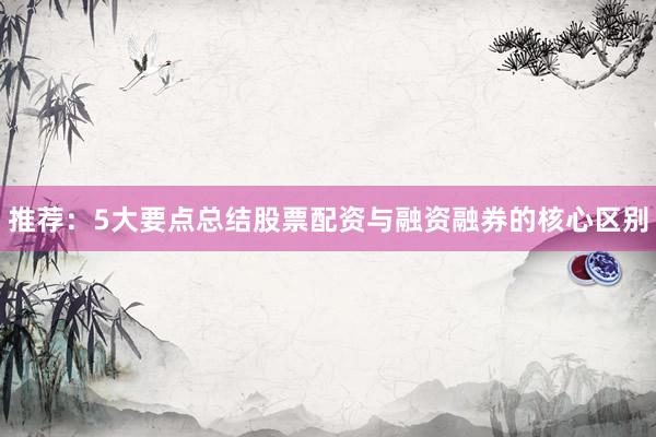 推荐：5大要点总结股票配资与融资融券的核心区别