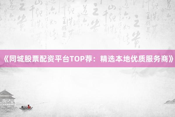 《同城股票配资平台TOP荐：精选本地优质服务商》