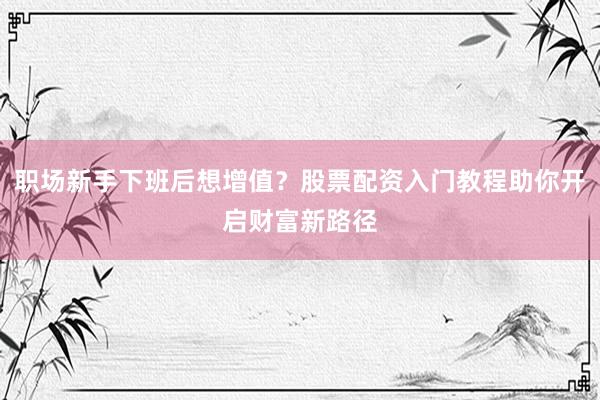 职场新手下班后想增值？股票配资入门教程助你开启财富新路径