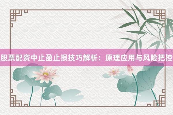 股票配资中止盈止损技巧解析：原理应用与风险把控