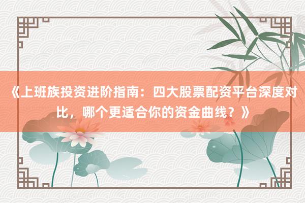 《上班族投资进阶指南：四大股票配资平台深度对比，哪个更适合你的资金曲线？》