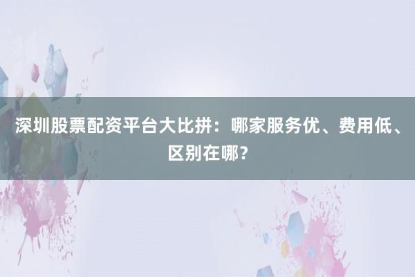 深圳股票配资平台大比拼：哪家服务优、费用低、区别在哪？