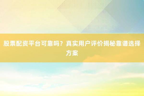 股票配资平台可靠吗？真实用户评价揭秘靠谱选择方案