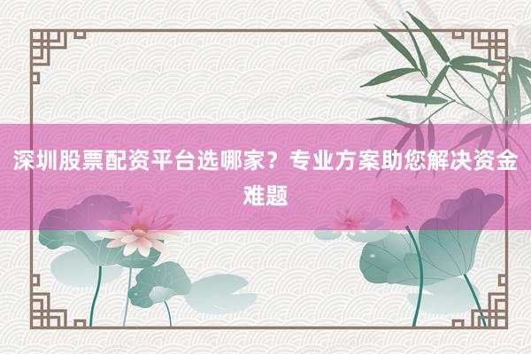 深圳股票配资平台选哪家？专业方案助您解决资金难题