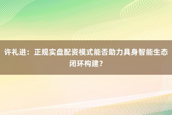许礼进：正规实盘配资模式能否助力具身智能生态闭环构建？