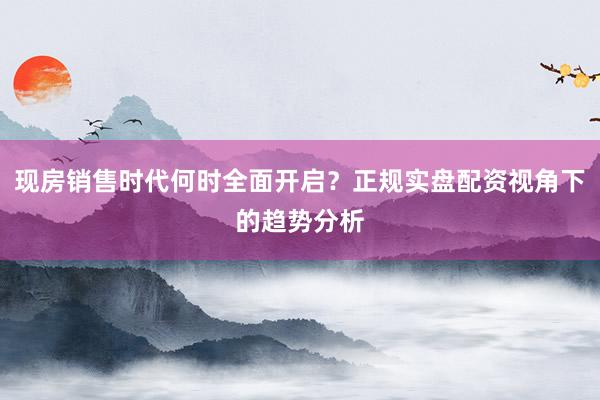 现房销售时代何时全面开启？正规实盘配资视角下的趋势分析