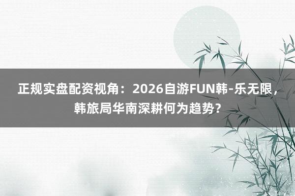 正规实盘配资视角：2026自游FUN韩-乐无限，韩旅局华南深耕何为趋势？