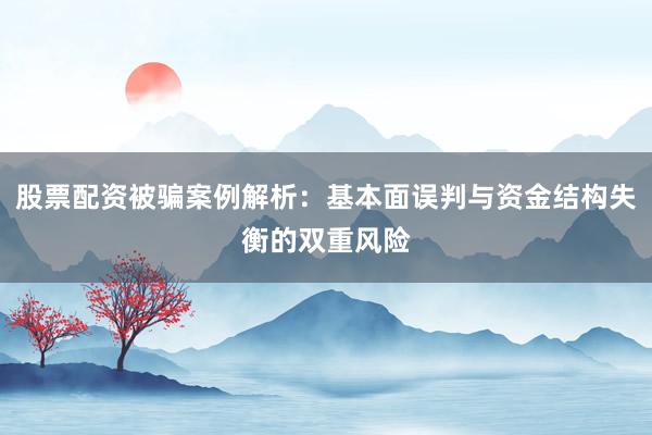 股票配资被骗案例解析：基本面误判与资金结构失衡的双重风险