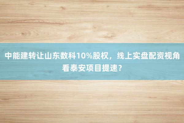中能建转让山东数科10%股权，线上实盘配资视角看泰安项目提速？