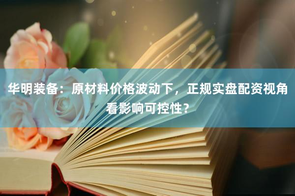华明装备：原材料价格波动下，正规实盘配资视角看影响可控性？