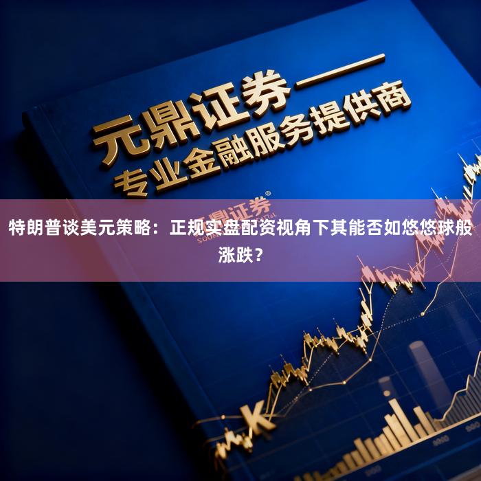 特朗普谈美元策略：正规实盘配资视角下其能否如悠悠球般涨跌？