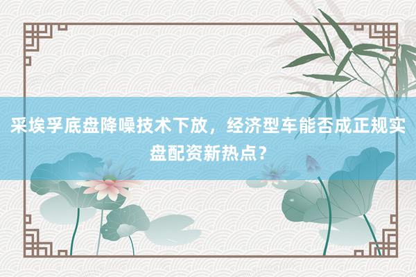 采埃孚底盘降噪技术下放，经济型车能否成正规实盘配资新热点？