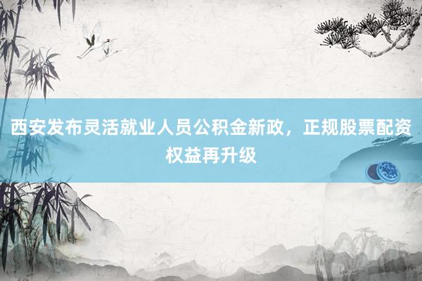 西安发布灵活就业人员公积金新政，正规股票配资权益再升级