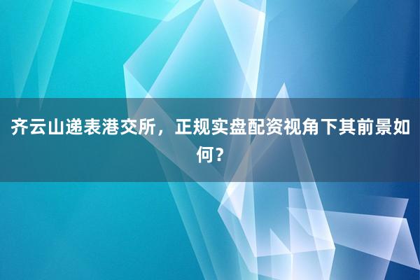 齐云山递表港交所，正规实盘配资视角下其前景如何？
