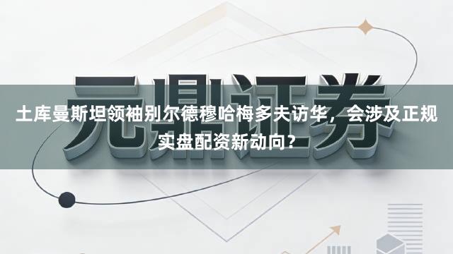 土库曼斯坦领袖别尔德穆哈梅多夫访华,会涉及正规实盘配资新动向?