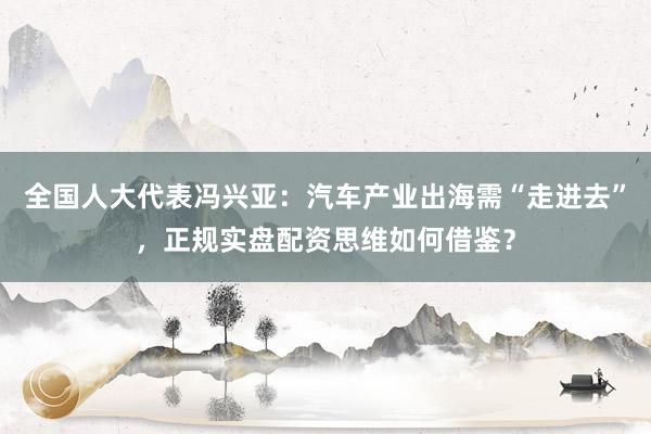 全国人大代表冯兴亚：汽车产业出海需“走进去”，正规实盘配资思维如何借鉴？
