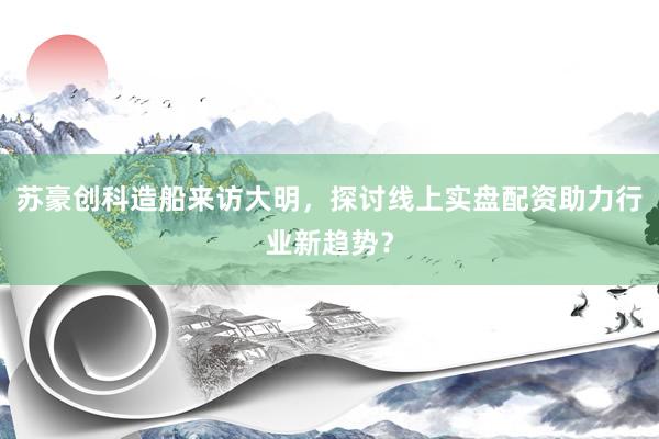苏豪创科造船来访大明，探讨线上实盘配资助力行业新趋势？