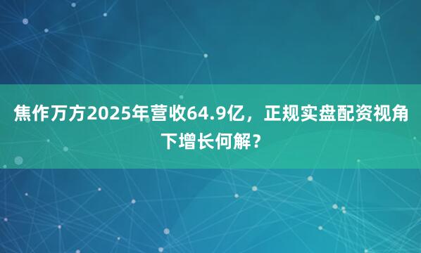焦作万方2025年营收64.9亿，正规实盘配资视角下增长何解？