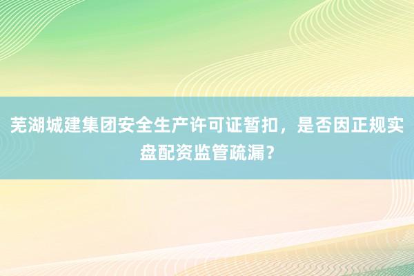 芜湖城建集团安全生产许可证暂扣，是否因正规实盘配资监管疏漏？