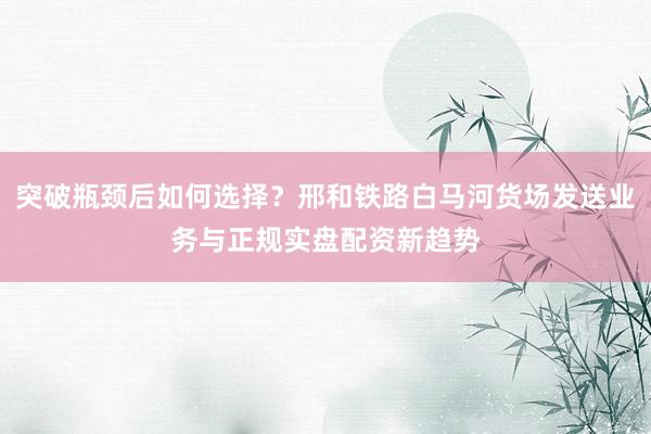 突破瓶颈后如何选择？邢和铁路白马河货场发送业务与正规实盘配资新趋势