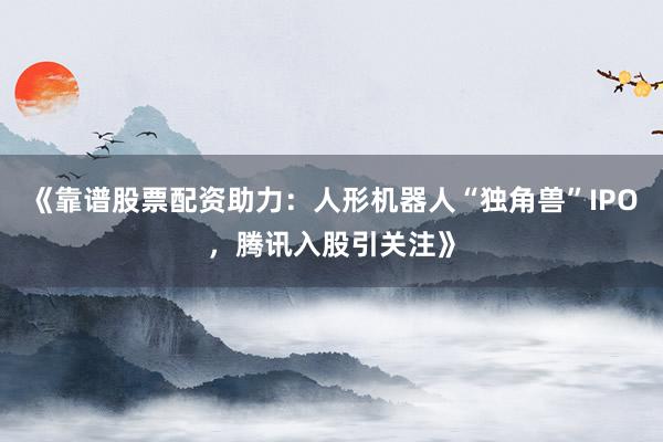 《靠谱股票配资助力：人形机器人“独角兽”IPO，腾讯入股引关注》