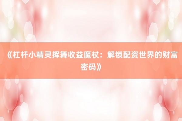 《杠杆小精灵挥舞收益魔杖：解锁配资世界的财富密码》