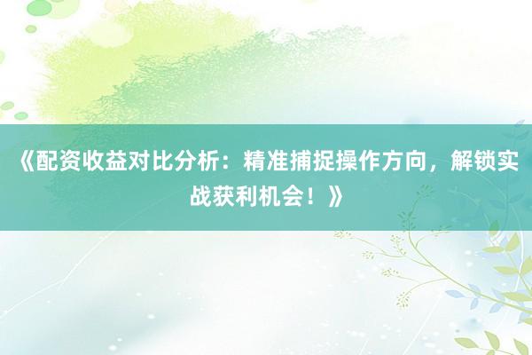 《配资收益对比分析：精准捕捉操作方向，解锁实战获利机会！》