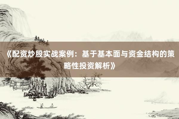 《配资炒股实战案例：基于基本面与资金结构的策略性投资解析》