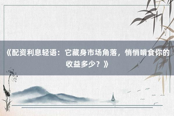 《配资利息轻语：它藏身市场角落，悄悄啃食你的收益多少？》