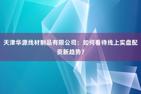 天津华源线材制品有限公司：如何看待线上实盘配资新趋势？