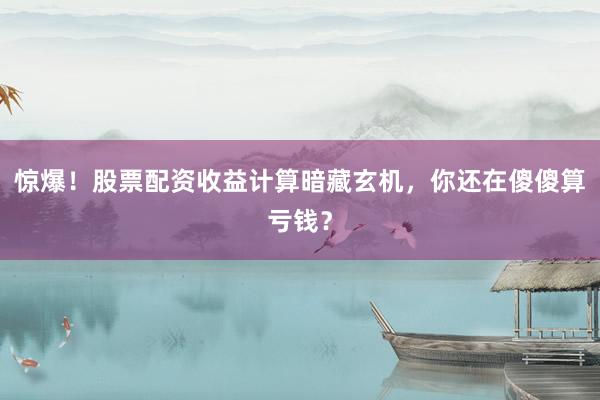 惊爆！股票配资收益计算暗藏玄机，你还在傻傻算亏钱？