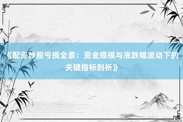 《配资炒股亏损全景：资金规模与涨跌幅波动下的关键指标剖析》