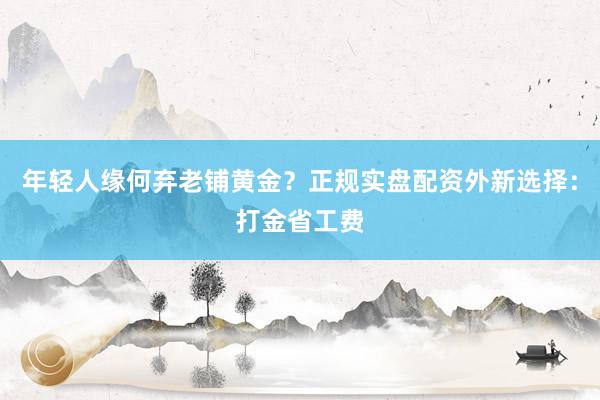 年轻人缘何弃老铺黄金？正规实盘配资外新选择：打金省工费