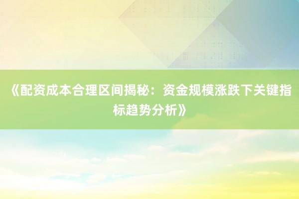 《配资成本合理区间揭秘：资金规模涨跌下关键指标趋势分析》